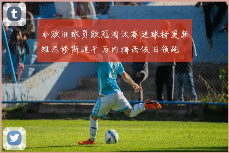 非欧洲球员欧冠淘汰赛进球榜更新维尼修斯追平马内梅西依旧领跑