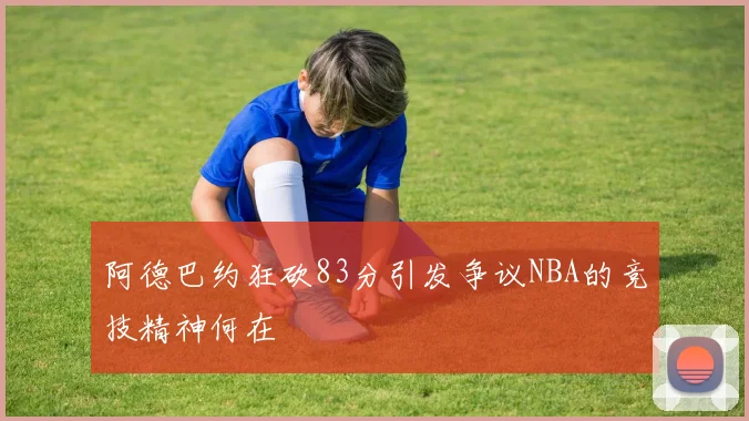 阿德巴约狂砍83分引发争议NBA的竞技精神何在