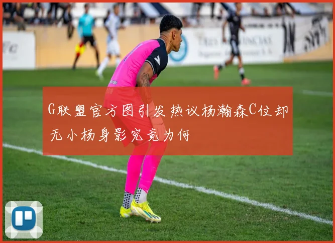 G联盟官方图引发热议杨瀚森C位却无小杨身影究竟为何