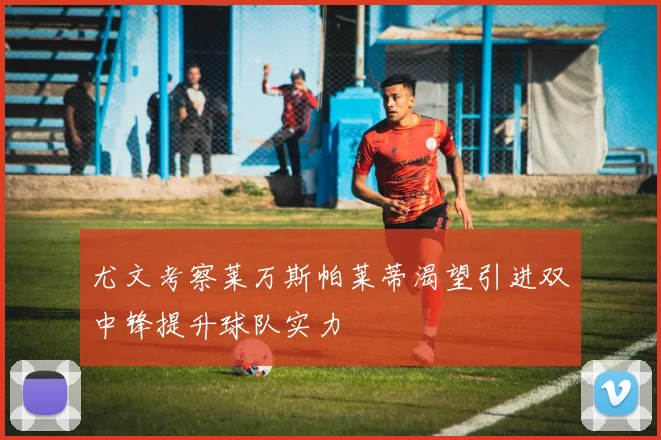 尤文考察莱万斯帕莱蒂渴望引进双中锋提升球队实力