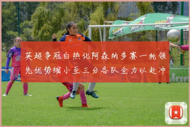 英超争冠白热化阿森纳多赛一轮领先优势缩小至三分各队全力以赴冲刺阶段