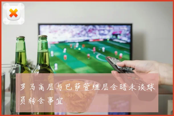 罗马高层与巴萨管理层会晤未谈球员转会事宜