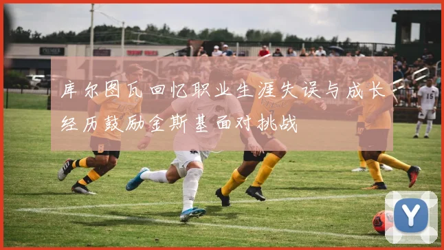 库尔图瓦回忆职业生涯失误与成长经历鼓励金斯基面对挑战