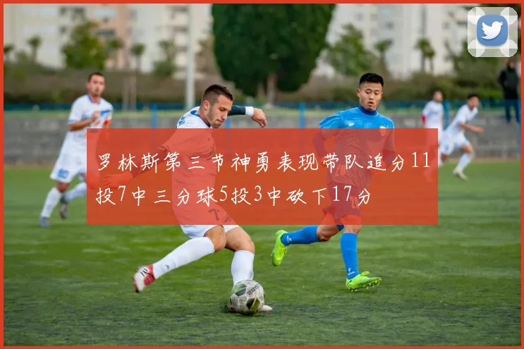 罗林斯第三节神勇表现带队追分11投7中三分球5投3中砍下17分