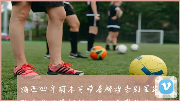 梅西四年前本可带着辉煌告别国家队今年世界杯仍未确认参赛状态