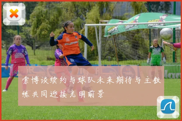 索博谈续约与球队未来期待与主教练共同迎接光明前景