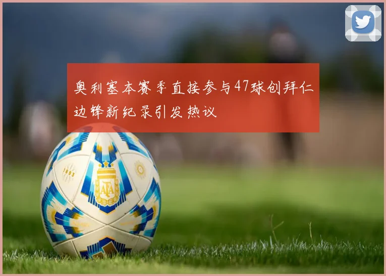 奥利塞本赛季直接参与47球创拜仁边锋新纪录引发热议