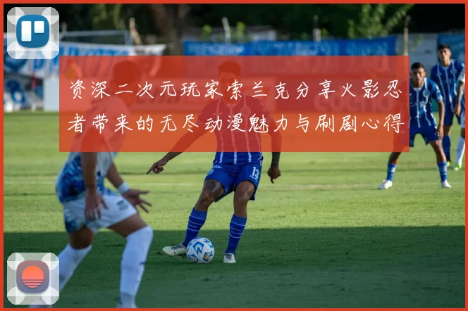 资深二次元玩家索兰克分享火影忍者带来的无尽动漫魅力与刷剧心得