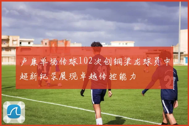 卢康单场传球102次创铜梁龙球员中超新纪录展现卓越传控能力